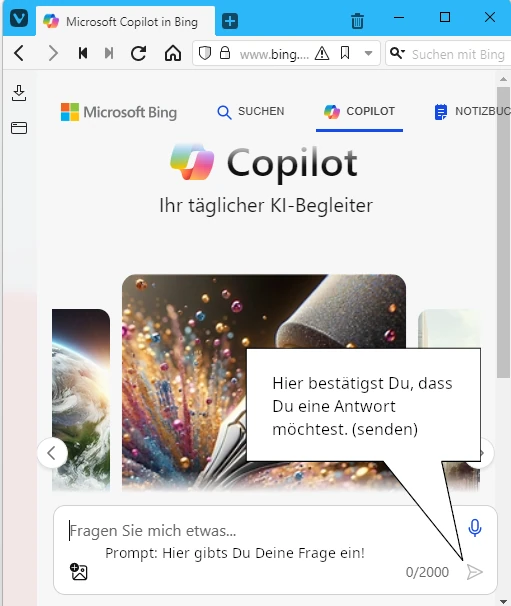 Deutsch:
Das Bild zeigt eine graphische Benutzeroberfläche eines digitalen Assistenten namens "Copilot". Im Vordergrund ist ein aufgeschlagenes Buch mit hervorsprudelnden, bunten Kugeln und Lichtern, die Assoziationen an Kreativität und Inspiration wecken. Am unteren Bildrand ist ein Dialogfeld zu sehen, das den Benutzer einlädt, eine Frage einzugeben. Ein Pfeil zeigt auf eine Schaltfläche, die der Benutzer drücken kann, um seine Anfrage zu bestätigen.

Englisch:
The image displays the graphic interface of a digital assistant called "Copilot". In the foreground, there's an open book from which colorful spheres and beams of light are bursting out, suggesting creativity and inspiration. At the bottom, there's a dialogue box prompting the user to enter a question. An arrow points to a button that the user can press to confirm their query.

Spanisch:
La imagen muestra la interfaz gráfica de un asistente digital llamado "Copilot". En primer plano, hay un libro abierto del que brotan esferas coloridas y rayos de luz, lo que sugiere creatividad e inspiración. En la parte inferior, hay un cuadro de diálogo que invita al usuario a introducir una pregunta. Una flecha señala un botón que el usuario puede presionar para confirmar su consulta.

Französisch:
L'image présente l'interface graphique d'un assistant numérique appelé "Copilot". Au premier plan, un livre ouvert d'où jaillissent des sphères colorées et des rayons de lumière, évoquant la créativité et l'inspiration. En bas, il y a une boîte de dialogue invitant l'utilisateur à saisir une question. Une flèche indique un bouton que l'utilisateur peut appuyer pour confirmer sa demande.